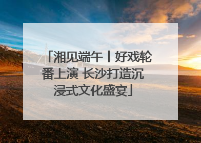 湘见端午丨好戏轮番上演 长沙打造沉浸式文化盛宴