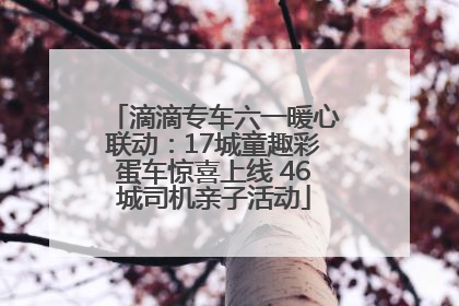 滴滴专车六一暖心联动：17城童趣彩蛋车惊喜上线 46城司机亲子活动