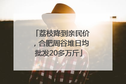 荔枝降到亲民价，合肥周谷堆日均批发20多万斤