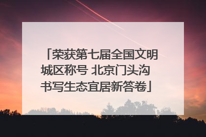 荣获第七届全国文明城区称号 北京门头沟书写生态宜居新答卷