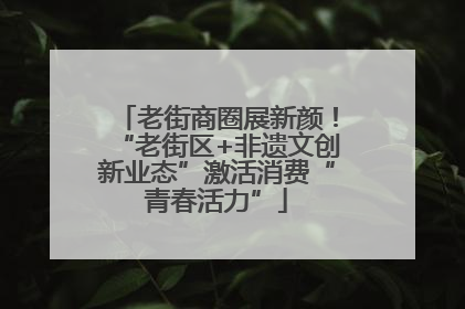 老街商圈展新颜！“老街区+非遗文创新业态”激活消费“青春活力”