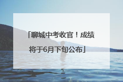 聊城中考收官！成绩将于6月下旬公布