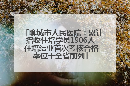 聊城市人民医院：累计招收住培学员1906人 住培结业首次考核合格率位于全省前列