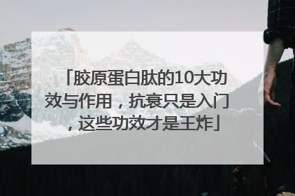 胶原蛋白肽的10大功效与作用，抗衰只是入门，这些功效才是王炸