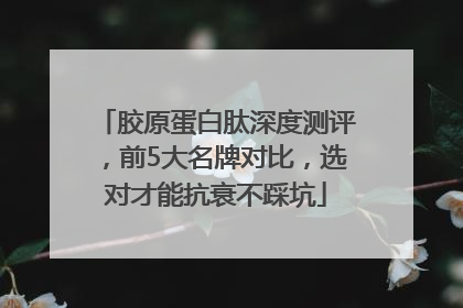 胶原蛋白肽深度测评，前5大名牌对比，选对才能抗衰不踩坑