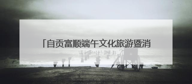 自贡富顺端午文化旅游暨消费促进系列活动即将启幕