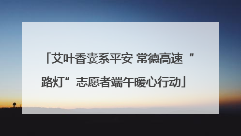 艾叶香囊系平安 常德高速“路灯”志愿者端午暖心行动
