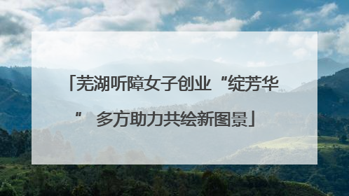 芜湖听障女子创业“绽芳华” 多方助力共绘新图景