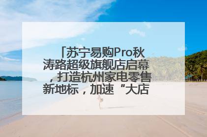 苏宁易购Pro秋涛路超级旗舰店启幕，打造杭州家电零售新地标，加速“大店攻略”全省布局