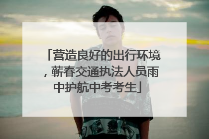 营造良好的出行环境，蕲春交通执法人员雨中护航中考考生