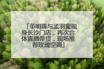 董明珠与孟羽童现身长沙门店，再次合体直播带货，现场推荐玫瑰空调