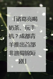 诸葛亮喝奶茶、玩手机？成都青羊推出首部非遗蜀锦短剧
