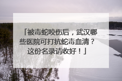 被毒蛇咬伤后，武汉哪些医院可打抗蛇毒血清？这份名录请收好！