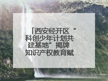 西安经开区“科创少年计划共建基地”揭牌 知识产权教育赋能青少年创新