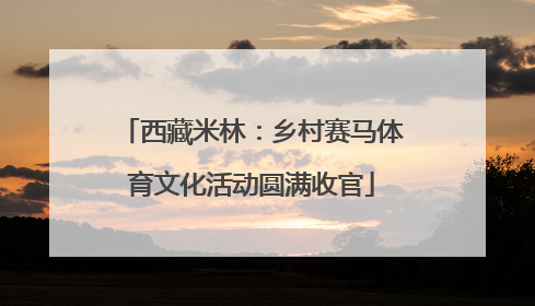 西藏米林：乡村赛马体育文化活动圆满收官