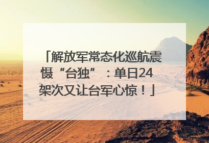 解放军常态化巡航震慑“台独”：单日24架次又让台军心惊！