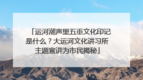 运河潮声里五重文化印记是什么？大运河文化讲习所主题宣讲为市民揭秘