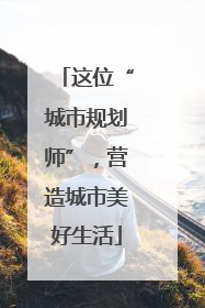 这位“城市规划师”，营造城市美好生活