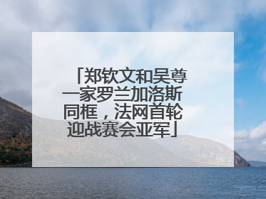 郑钦文和吴尊一家罗兰加洛斯同框，法网首轮迎战赛会亚军