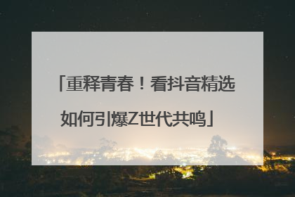 重释青春！看抖音精选如何引爆Z世代共鸣