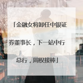 金融女将卸任中银证券董事长，下一站中行总行，周权接棒