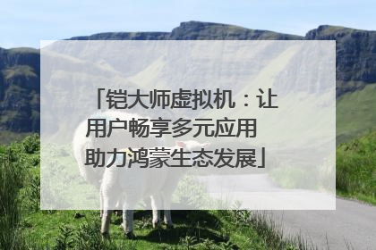 铠大师虚拟机：让用户畅享多元应用 助力鸿蒙生态发展