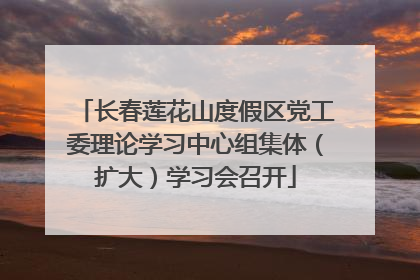 长春莲花山度假区党工委理论学习中心组集体（扩大）学习会召开