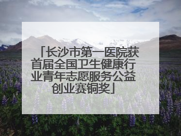 长沙市第一医院获首届全国卫生健康行业青年志愿服务公益创业赛铜奖