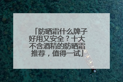 防晒霜什么牌子好用又安全？十大不含酒精的防晒霜推荐，值得一试