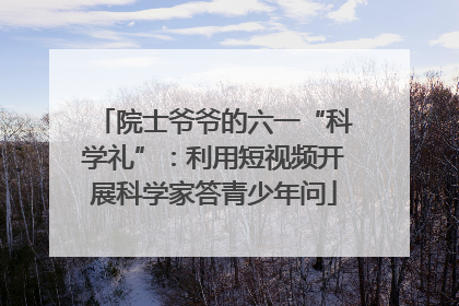 院士爷爷的六一“科学礼”：利用短视频开展科学家答青少年问
