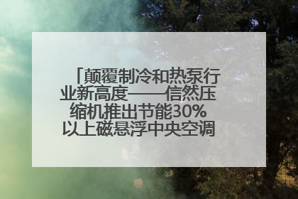 颠覆制冷和热泵行业新高度——信然压缩机推出节能30%以上磁悬浮中央空调和磁悬浮热泵