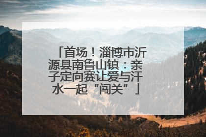 首场！淄博市沂源县南鲁山镇：亲子定向赛让爱与汗水一起“闯关”