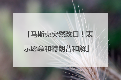 马斯克突然改口！表示愿意和特朗普和解