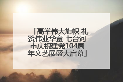 高举伟大旗帜 礼赞伟业华章 七台河市庆祝建党104周年文艺展盛大启幕