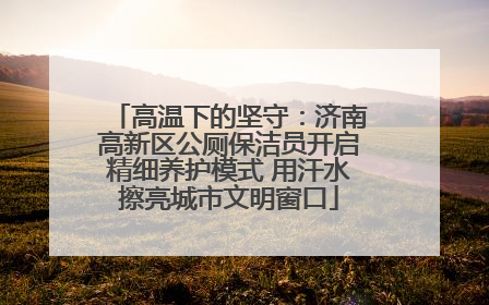 高温下的坚守：济南高新区公厕保洁员开启精细养护模式 用汗水擦亮城市文明窗口