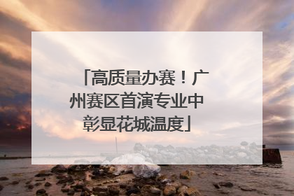 高质量办赛！广州赛区首演专业中彰显花城温度