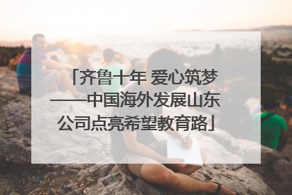 齐鲁十年 爱心筑梦——中国海外发展山东公司点亮希望教育路