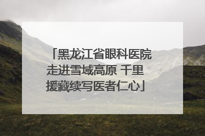 黑龙江省眼科医院走进雪域高原 千里援藏续写医者仁心