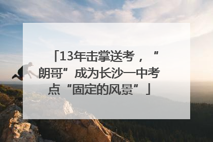 13年击掌送考，“朗哥”成为长沙一中考点“固定的风景”
