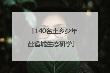 140名土乡少年赴省城生态研学