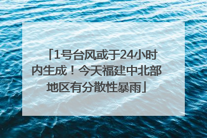 1号台风或于24小时内生成！今天福建中北部地区有分散性暴雨