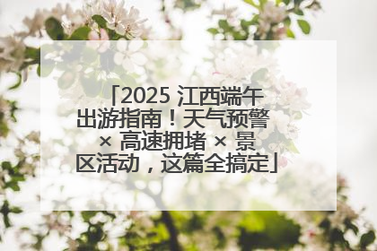 2025 江西端午出游指南！天气预警 × 高速拥堵 × 景区活动，这篇全搞定