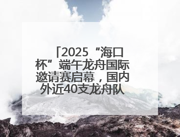 2025“海口杯”端午龙舟国际邀请赛启幕，国内外近40支龙舟队竞逐海甸溪