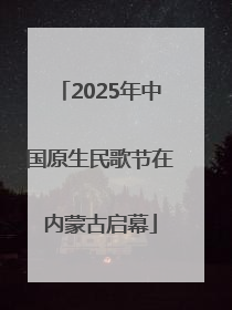 2025年中国原生民歌节在内蒙古启幕