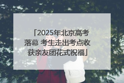 2025年北京高考落幕 考生走出考点收获亲友团花式祝福