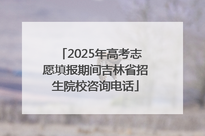 2025年高考志愿填报期间吉林省招生院校咨询电话