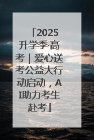 2025升学季·高考｜爱心送考公益大行动启动，AI助力考生赴考