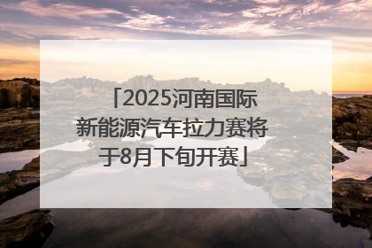 2025河南国际新能源汽车拉力赛将于8月下旬开赛