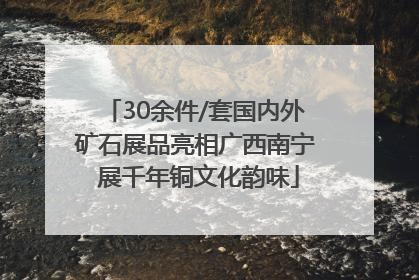 30余件/套国内外矿石展品亮相广西南宁 展千年铜文化韵味