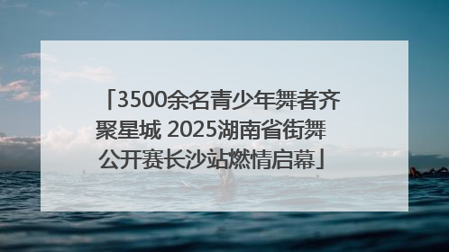3500余名青少年舞者齐聚星城 2025湖南省街舞公开赛长沙站燃情启幕
